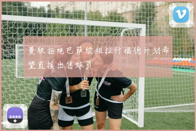 曼联拒绝巴萨续租拉什福德计划希望直接出售球员