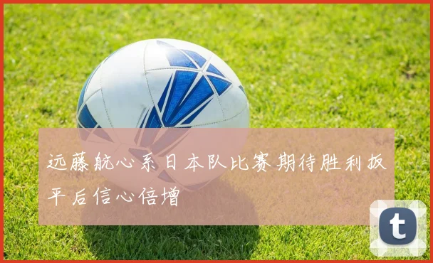 远藤航心系日本队比赛期待胜利扳平后信心倍增