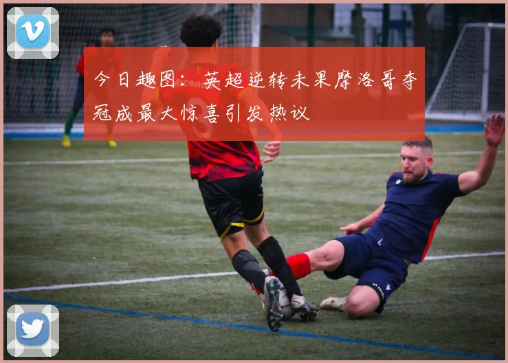 今日趣图：英超逆转未果摩洛哥夺冠成最大惊喜引发热议