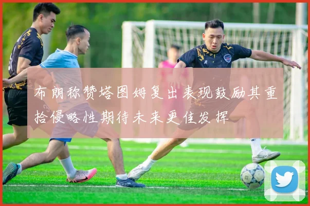布朗称赞塔图姆复出表现鼓励其重拾侵略性期待未来更佳发挥