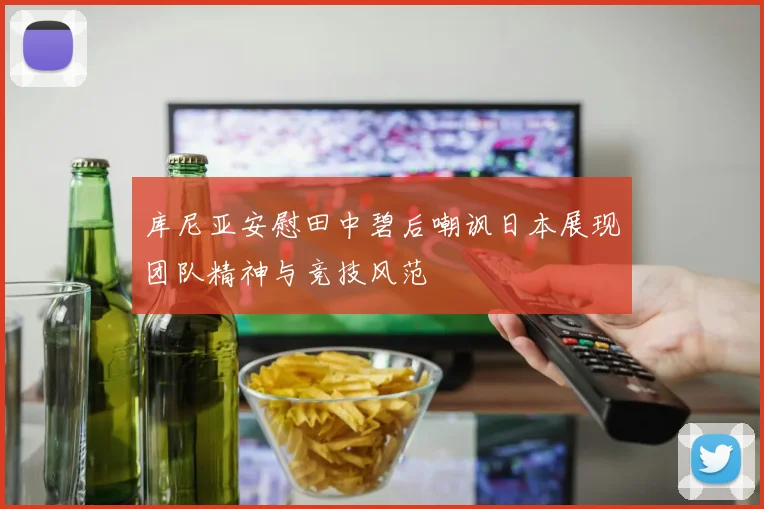 库尼亚安慰田中碧后嘲讽日本展现团队精神与竞技风范