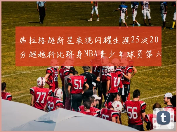 弗拉格超新星表现闪耀生涯25次20分超越科比跻身NBA青少年球员第六位