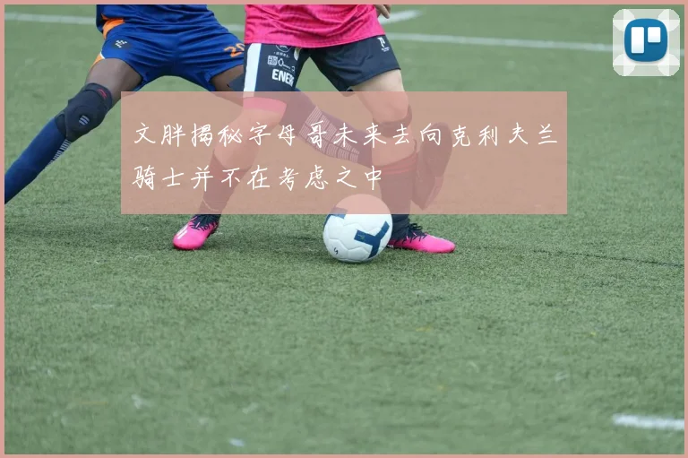 文胖揭秘字母哥未来去向克利夫兰骑士并不在考虑之中