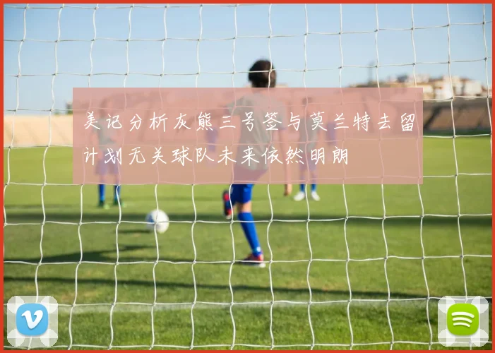 美记分析灰熊三号签与莫兰特去留计划无关球队未来依然明朗