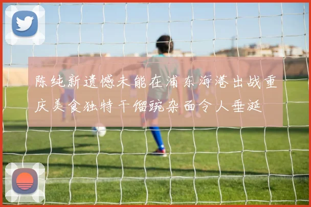 陈纯新遗憾未能在浦东海港出战重庆美食独特干馏豌杂面令人垂涎