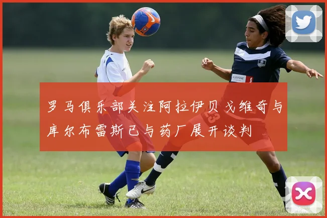 罗马俱乐部关注阿拉伊贝戈维奇与库尔布雷斯已与药厂展开谈判