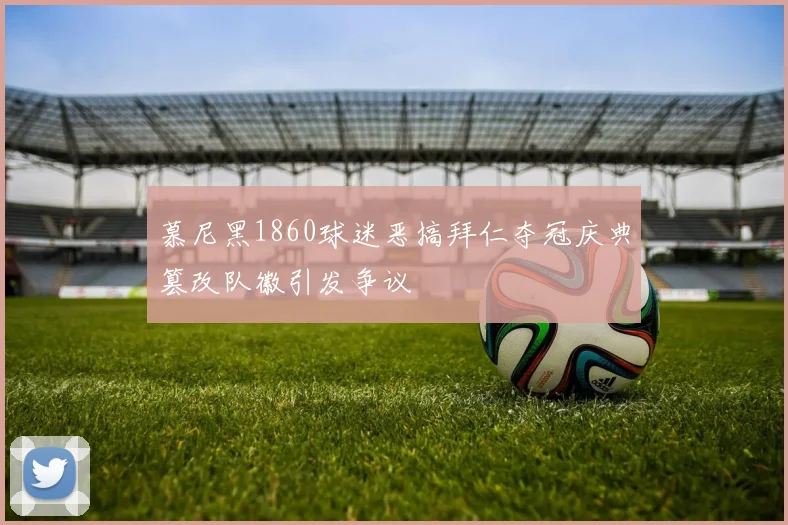 慕尼黑1860球迷恶搞拜仁夺冠庆典篡改队徽引发争议