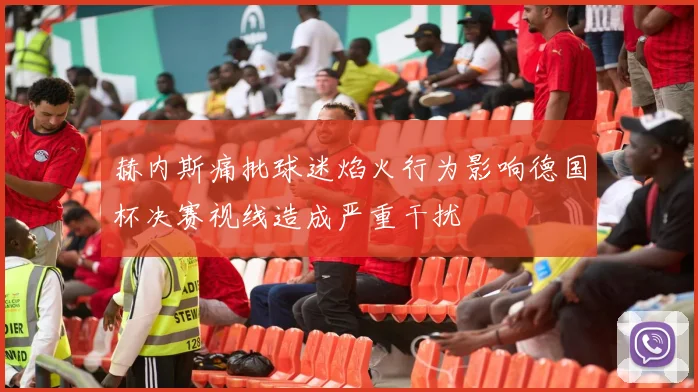 赫内斯痛批球迷焰火行为影响德国杯决赛视线造成严重干扰