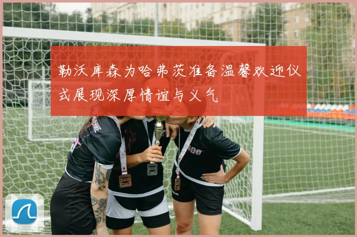 勒沃库森为哈弗茨准备温馨欢迎仪式展现深厚情谊与义气