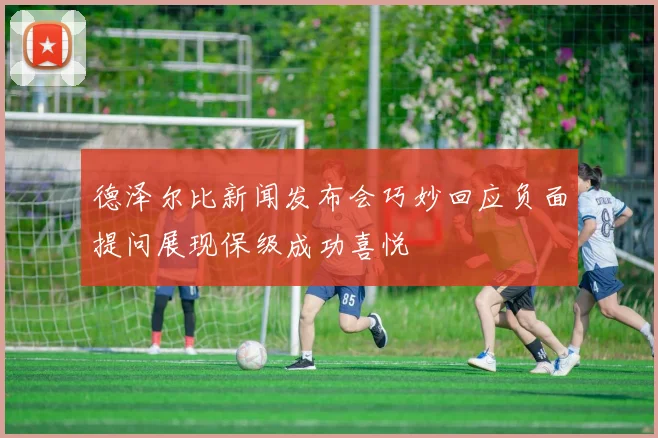 德泽尔比新闻发布会巧妙回应负面提问展现保级成功喜悦
