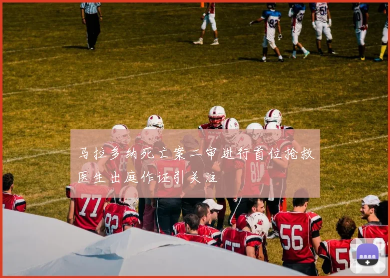 马拉多纳死亡案二审进行首位抢救医生出庭作证引关注