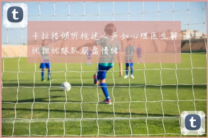 卡拉格倾听枪迷心声如心理医生解忧担忧球队崩盘情绪
