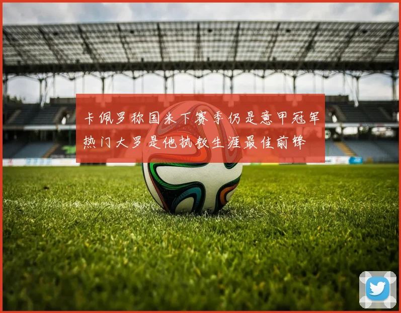 卡佩罗称国米下赛季仍是意甲冠军热门大罗是他执教生涯最佳前锋
