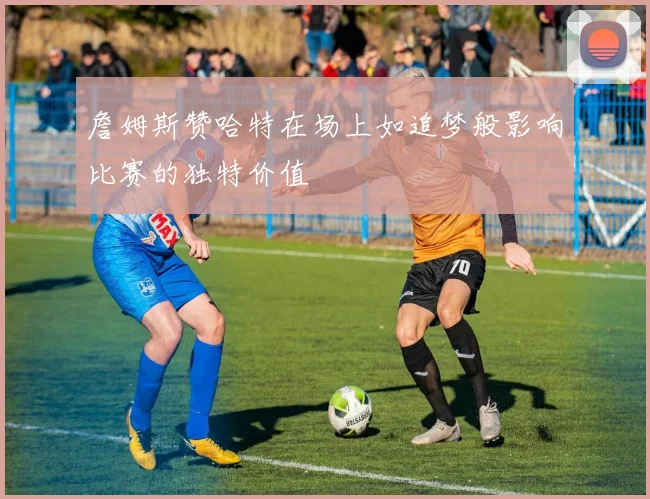 詹姆斯赞哈特在场上如追梦般影响比赛的独特价值